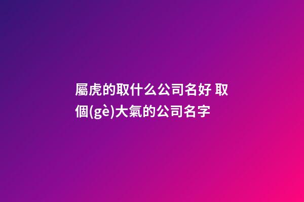 屬虎的取什么公司名好 取個(gè)大氣的公司名字